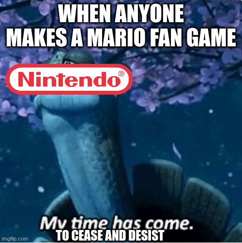 Nintendo cease and desist be like | WHEN ANYONE MAKES A MARIO FAN GAME; TO CEASE AND DESIST | image tagged in my time has come,nintendo,copyright | made w/ Imgflip meme maker