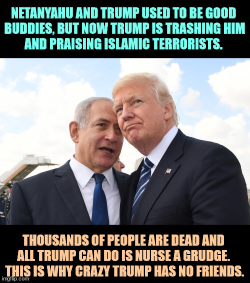 Trump has gone round the bend. He and RFK Jr. should run together. | NETANYAHU AND TRUMP USED TO BE GOOD 
BUDDIES, BUT NOW TRUMP IS TRASHING HIM
AND PRAISING ISLAMIC TERRORISTS. THOUSANDS OF PEOPLE ARE DEAD AND 
ALL TRUMP CAN DO IS NURSE A GRUDGE. 
THIS IS WHY CRAZY TRUMP HAS NO FRIENDS. | image tagged in netanyahu,trump,friends,grudge,islamic terrorism | made w/ Imgflip meme maker