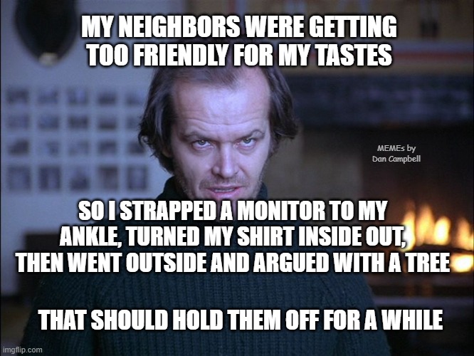 creepy look shining jack nicholson | MY NEIGHBORS WERE GETTING TOO FRIENDLY FOR MY TASTES; MEMEs by Dan Campbell; SO I STRAPPED A MONITOR TO MY ANKLE, TURNED MY SHIRT INSIDE OUT, THEN WENT OUTSIDE AND ARGUED WITH A TREE; THAT SHOULD HOLD THEM OFF FOR A WHILE | image tagged in creepy look shining jack nicholson | made w/ Imgflip meme maker