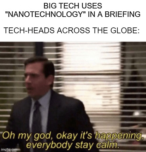 Oh my god,okay it's happening,everybody stay calm | BIG TECH USES "NANOTECHNOLOGY" IN A BRIEFING; TECH-HEADS ACROSS THE GLOBE: | image tagged in oh my god okay it's happening everybody stay calm | made w/ Imgflip meme maker