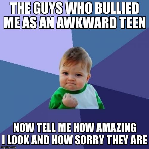 Success Kid Meme | THE GUYS WHO BULLIED ME AS AN AWKWARD TEEN NOW TELL ME HOW AMAZING I LOOK AND HOW SORRY THEY ARE | image tagged in memes,success kid,AdviceAnimals | made w/ Imgflip meme maker