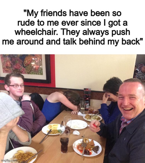 Now THAT'S a genius joke ^-^ | "My friends have been so rude to me ever since I got a wheelchair. They always push me around and talk behind my back" | image tagged in dad joke meme | made w/ Imgflip meme maker