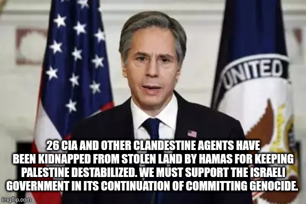 The Israeli government has been committing genocide since 1989 | 26 CIA AND OTHER CLANDESTINE AGENTS HAVE BEEN KIDNAPPED FROM STOLEN LAND BY HAMAS FOR KEEPING PALESTINE DESTABILIZED. WE MUST SUPPORT THE ISRAELI GOVERNMENT IN ITS CONTINUATION OF COMMITTING GENOCIDE. | image tagged in antony blinken | made w/ Imgflip meme maker