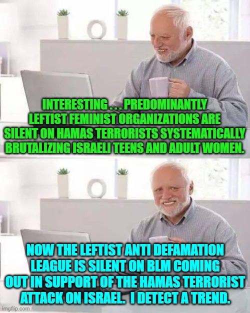 With predominantly leftist organizations keeping their funding coming in beats mere principles. | INTERESTING . . . PREDOMINANTLY LEFTIST FEMINIST ORGANIZATIONS ARE SILENT ON HAMAS TERRORISTS SYSTEMATICALLY BRUTALIZING ISRAELI TEENS AND ADULT WOMEN. NOW THE LEFTIST ANTI DEFAMATION LEAGUE IS SILENT ON BLM COMING OUT IN SUPPORT OF THE HAMAS TERRORIST ATTACK ON ISRAEL.  I DETECT A TREND. | image tagged in hide the pain harold | made w/ Imgflip meme maker