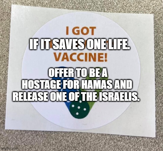 Covid vaccine sticker | IF IT SAVES ONE LIFE. OFFER TO BE A HOSTAGE FOR HAMAS AND RELEASE ONE OF THE ISRAELIS. | image tagged in covid vaccine sticker | made w/ Imgflip meme maker