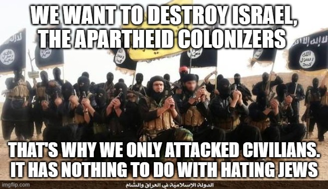 ISIS Jihad Terrorists | WE WANT TO DESTROY ISRAEL, THE APARTHEID COLONIZERS; THAT'S WHY WE ONLY ATTACKED CIVILIANS. IT HAS NOTHING TO DO WITH HATING JEWS | image tagged in isis jihad terrorists | made w/ Imgflip meme maker