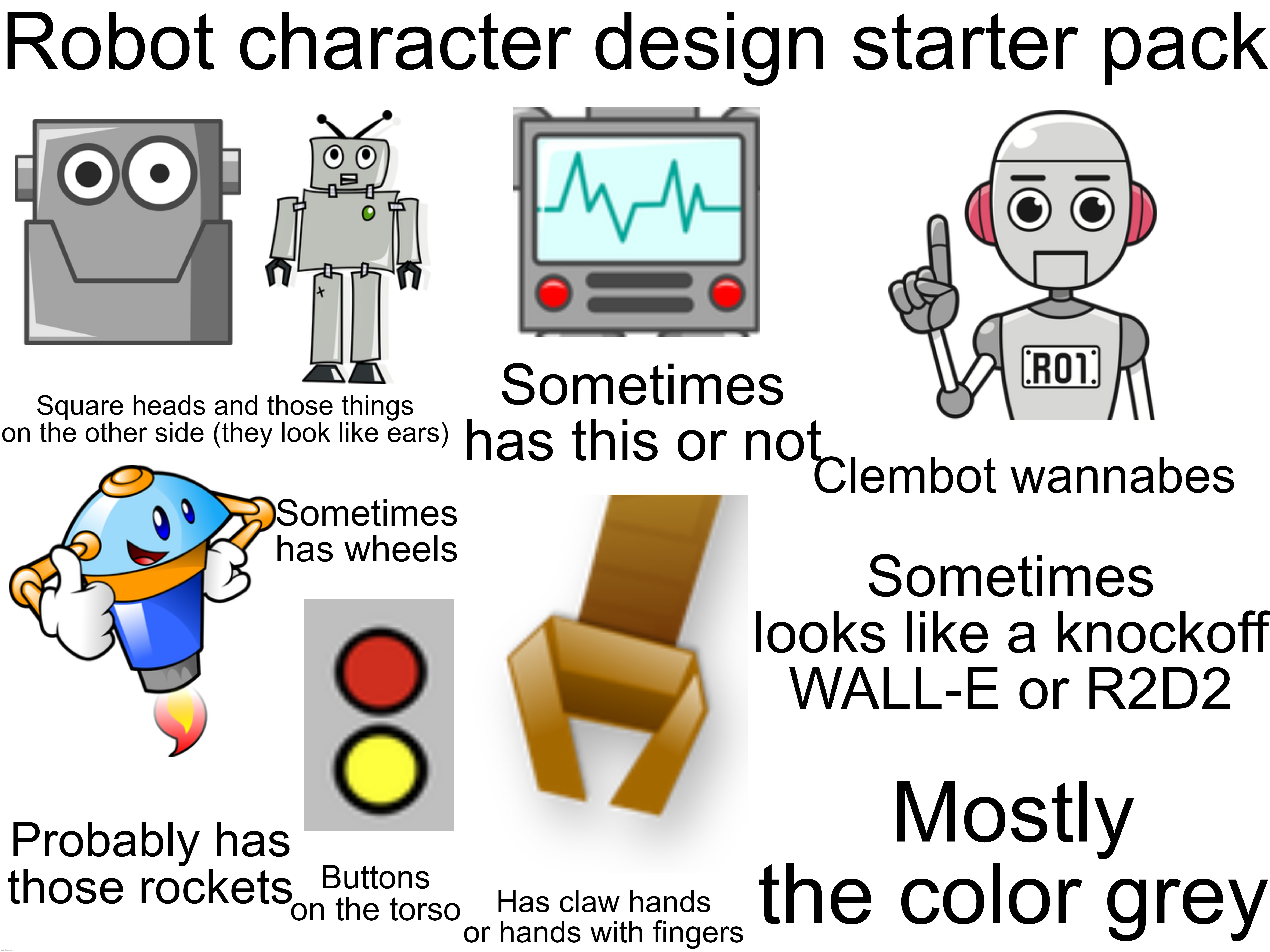 Robot character design starter pack | Robot character design starter pack; Sometimes has this or not; Square heads and those things on the other side (they look like ears); Clembot wannabes; Sometimes has wheels; Sometimes looks like a knockoff WALL-E or R2D2; Mostly the color grey; Probably has those rockets; Buttons on the torso; Has claw hands or hands with fingers | image tagged in robot,character,design,starter pack | made w/ Imgflip meme maker
