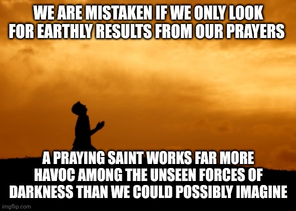 prayer | WE ARE MISTAKEN IF WE ONLY LOOK FOR EARTHLY RESULTS FROM OUR PRAYERS; A PRAYING SAINT WORKS FAR MORE HAVOC AMONG THE UNSEEN FORCES OF DARKNESS THAN WE COULD POSSIBLY IMAGINE | image tagged in prayer | made w/ Imgflip meme maker