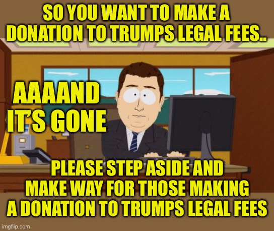 As Trump’s legal bills multiply | SO YOU WANT TO MAKE A DONATION TO TRUMPS LEGAL FEES.. AAAAND IT’S GONE; PLEASE STEP ASIDE AND MAKE WAY FOR THOSE MAKING A DONATION TO TRUMPS LEGAL FEES | image tagged in memes,aaaaand its gone | made w/ Imgflip meme maker