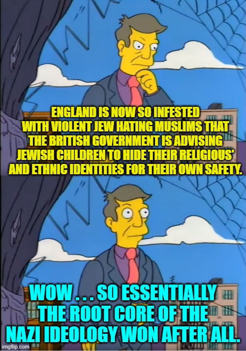 Yes . . . this actually just happened. | ENGLAND IS NOW SO INFESTED WITH VIOLENT JEW HATING MUSLIMS THAT THE BRITISH GOVERNMENT IS ADVISING JEWISH CHILDREN TO HIDE THEIR RELIGIOUS' AND ETHNIC IDENTITIES FOR THEIR OWN SAFETY. WOW . . . SO ESSENTIALLY THE ROOT CORE OF THE NAZI IDEOLOGY WON AFTER ALL. | image tagged in skinner out of touch | made w/ Imgflip meme maker