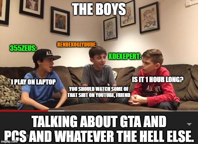 GTA and PC talk. | THE BOYS; RENDEXUGLYDUDE:; 355ZEUS:; XDEXEPERT:; IS IT 1 HOUR LONG? I PLAY ON LAPTOP; YOU SHOULD WATCH SOME OF THAT SHIT ON YOUTUBE, FRIEND; TALKING ABOUT GTA AND PCS AND WHATEVER THE HELL ELSE. | image tagged in is fortnite actually overrated,discord,gta,pc gaming | made w/ Imgflip meme maker