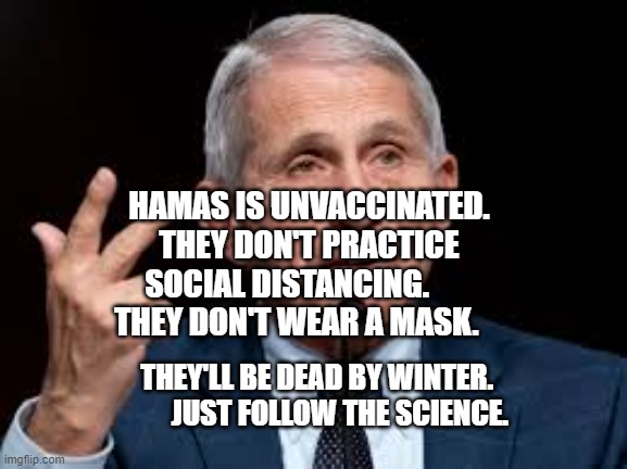 Fauci | HAMAS IS UNVACCINATED. THEY DON'T PRACTICE SOCIAL DISTANCING.        THEY DON'T WEAR A MASK. THEY'LL BE DEAD BY WINTER.             JUST FOLLOW THE SCIENCE. | image tagged in fauci | made w/ Imgflip meme maker