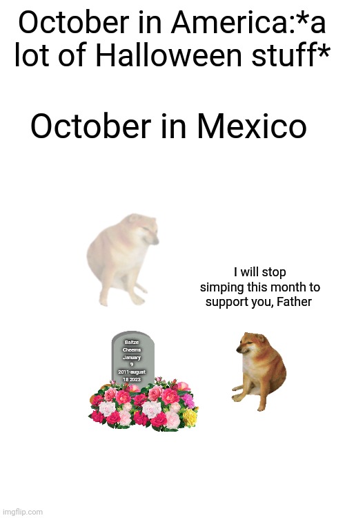 October in Mexico is different... almost | October in America:*a lot of Halloween stuff*; October in Mexico; I will stop simping this month to support you, Father; Baltze Cheems
January 9 2011-august 18 2023 | image tagged in memes,october | made w/ Imgflip meme maker