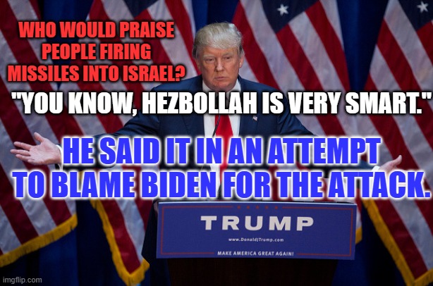 Only the black hearted Tangerine Traitor would politicize this slaughter of Jews. | WHO WOULD PRAISE PEOPLE FIRING MISSILES INTO ISRAEL? "YOU KNOW, HEZBOLLAH IS VERY SMART."; HE SAID IT IN AN ATTEMPT TO BLAME BIDEN FOR THE ATTACK. | image tagged in donald trump | made w/ Imgflip meme maker