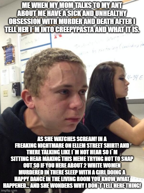 Frustrated boy | ME WHEN MY MOM TALKS TO MY ANT ABOUT ME HAVE A SICK AND UNHEALTHY OBSESSION WITH MURDER AND DEATH AFTER I TELL HER I`M INTO CREEPYPASTA AND WHAT IT IS. AS SHE WATCHES SCREAM! IN A FREAKING NIGHTMARE ON ELLEM STREET SHIRT! AND THERE TALKING LIKE I`M NOT HEAR SO I`M SITTING HEAR MAKING THIS MEME TRYING NOT TO SNAP OUT SO IF YOU HERE ABOUT 2 WHITE WOMEN MURDERED IN THERE SLEEP WITH A GIRL DOING A HAPPY DANCE IN THE LIVING ROOM YOU KNOW WHAT HAPPENED... AND SHE WONDERS WHY I DON`T TELL HERE THING! | image tagged in frustrated boy,creepypasta | made w/ Imgflip meme maker
