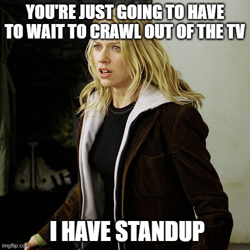 The ring on hold | YOU'RE JUST GOING TO HAVE TO WAIT TO CRAWL OUT OF THE TV; I HAVE STANDUP | image tagged in standup,the ring,naomi watts,software development | made w/ Imgflip meme maker