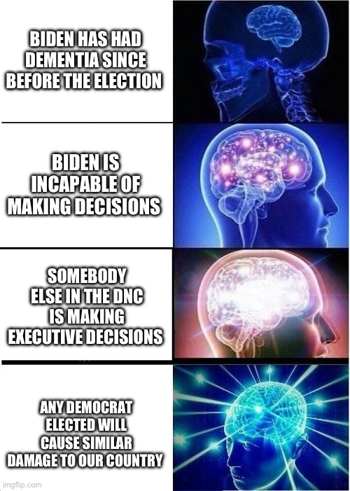 It’s not just his stupidity. This is a deliberate deconstruction of our country. | BIDEN HAS HAD DEMENTIA SINCE BEFORE THE ELECTION; BIDEN IS INCAPABLE OF MAKING DECISIONS; SOMEBODY ELSE IN THE DNC IS MAKING EXECUTIVE DECISIONS; ANY DEMOCRAT ELECTED WILL CAUSE SIMILAR DAMAGE TO OUR COUNTRY | image tagged in expanding brain,politics,government corruption,joe biden,democratic party,communist socialist | made w/ Imgflip meme maker