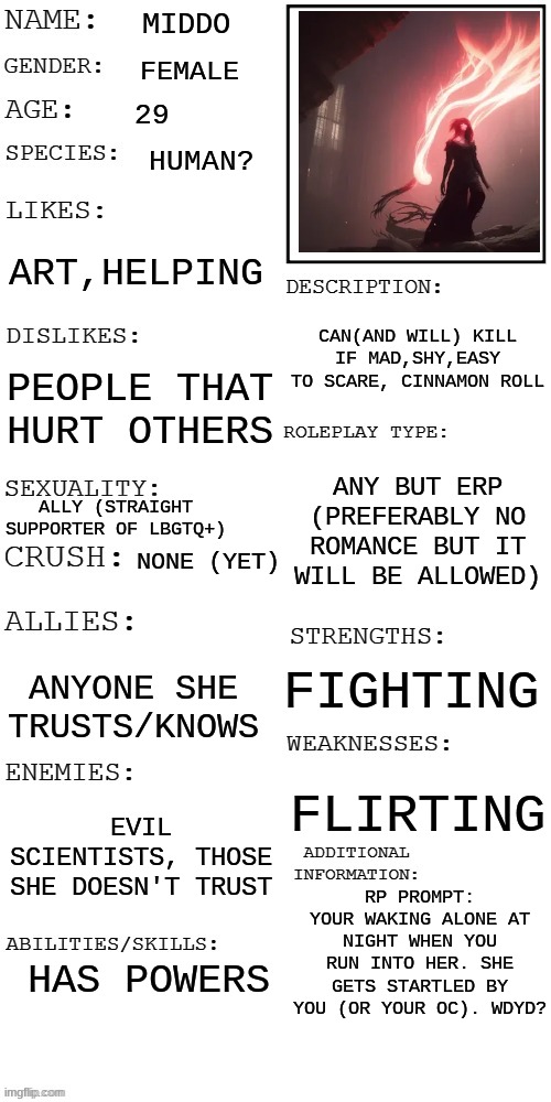 Rules in tags | MIDDO; FEMALE; 29; HUMAN? ART,HELPING; CAN(AND WILL) KILL IF MAD,SHY,EASY TO SCARE, CINNAMON ROLL; PEOPLE THAT HURT OTHERS; ANY BUT ERP (PREFERABLY NO ROMANCE BUT IT WILL BE ALLOWED); ALLY (STRAIGHT SUPPORTER OF LBGTQ+); NONE (YET); FIGHTING; ANYONE SHE TRUSTS/KNOWS; FLIRTING; EVIL SCIENTISTS, THOSE SHE DOESN'T TRUST; RP PROMPT: YOUR WAKING ALONE AT NIGHT WHEN YOU RUN INTO HER. SHE GETS STARTLED BY YOU (OR YOUR OC). WDYD? HAS POWERS | image tagged in no erp,no joke oc,tell me if you want memechat | made w/ Imgflip meme maker