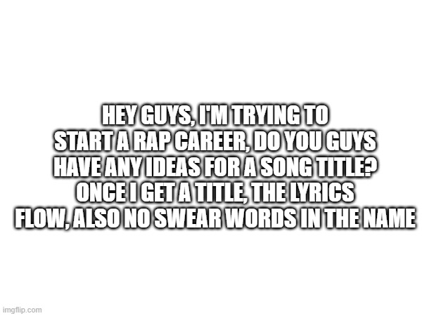 rap title | HEY GUYS, I'M TRYING TO START A RAP CAREER, DO YOU GUYS HAVE ANY IDEAS FOR A SONG TITLE? ONCE I GET A TITLE, THE LYRICS FLOW, ALSO NO SWEAR WORDS IN THE NAME | image tagged in rap,songs,title | made w/ Imgflip meme maker