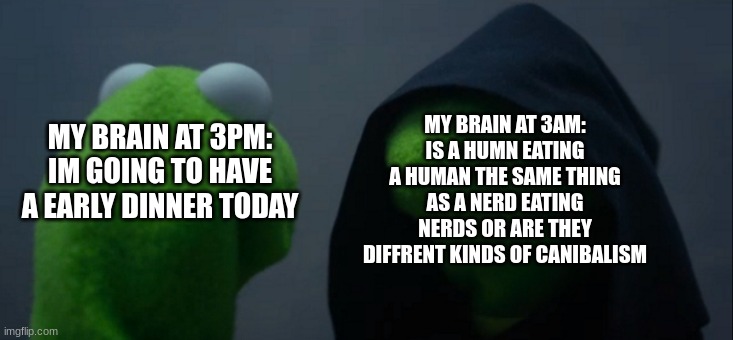 Evil kermit | MY BRAIN AT 3AM:
IS A HUMN EATING A HUMAN THE SAME THING AS A NERD EATING NERDS OR ARE THEY DIFFRENT KINDS OF CANIBALISM; MY BRAIN AT 3PM:
IM GOING TO HAVE A EARLY DINNER TODAY | image tagged in memes,evil kermit | made w/ Imgflip meme maker