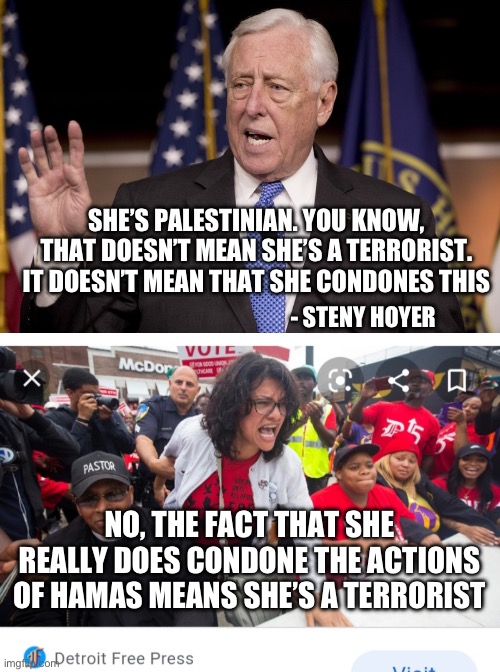 Then again, many democrats support Hamas no matter what. | SHE’S PALESTINIAN. YOU KNOW, THAT DOESN’T MEAN SHE’S A TERRORIST. IT DOESN’T MEAN THAT SHE CONDONES THIS; - STENY HOYER; NO, THE FACT THAT SHE REALLY DOES CONDONE THE ACTIONS OF HAMAS MEANS SHE’S A TERRORIST | image tagged in steny hoyer,rashida talib,liberal hypocrisy,democrats,terrorism,politics | made w/ Imgflip meme maker
