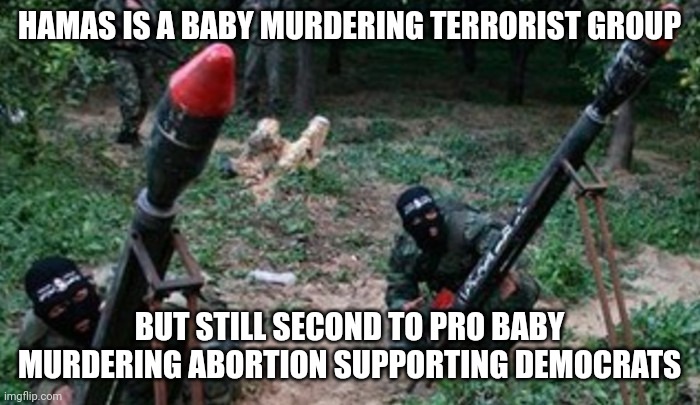 Murdering in or out of the womb, they are disgusting animals. Hamas is wicked. Abortion is wicked. Sorry, not sorry. | HAMAS IS A BABY MURDERING TERRORIST GROUP; BUT STILL SECOND TO PRO BABY MURDERING ABORTION SUPPORTING DEMOCRATS | image tagged in hamas terrorists,abortion is murder,abortion,democrats | made w/ Imgflip meme maker
