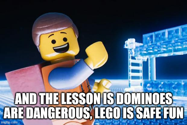Lego Movie | AND THE LESSON IS DOMINOES ARE DANGEROUS, LEGO IS SAFE FUN | image tagged in lego movie | made w/ Imgflip meme maker