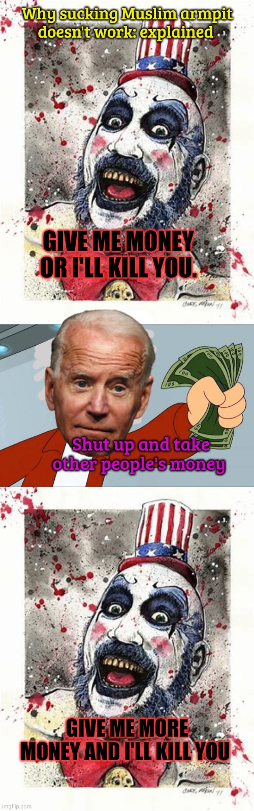 GIVE ME MONEY OR I'LL KILL YOU. GIVE ME MORE MONEY AND I'LL KILL YOU Shut up and take other people's money Why sucking Muslim armpit doesn't | image tagged in capt spalding,shut up and take my money fry | made w/ Imgflip meme maker