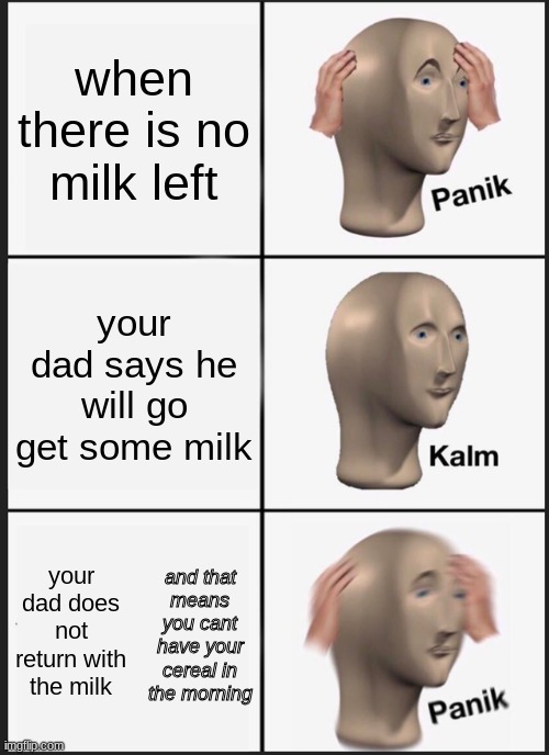 noooooo not the milk | when there is no milk left; your dad says he will go get some milk; and that means you cant have your cereal in the morning; your dad does not return with the milk | image tagged in memes,panik kalm panik | made w/ Imgflip meme maker