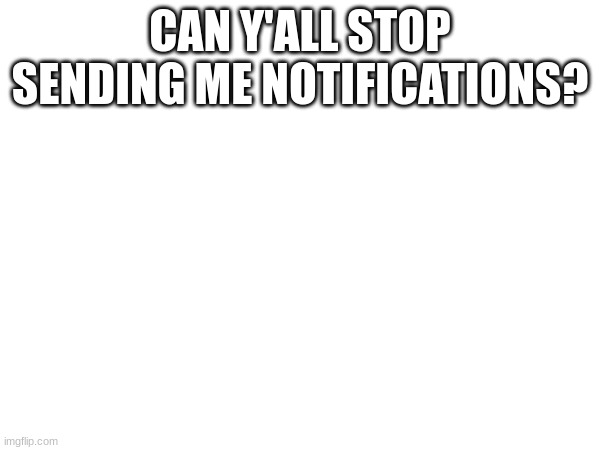 CAN Y'ALL STOP SENDING ME NOTIFICATIONS? | made w/ Imgflip meme maker