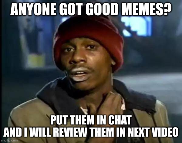 anyone got good memes? | ANYONE GOT GOOD MEMES? PUT THEM IN CHAT
AND I WILL REVIEW THEM IN NEXT VIDEO | image tagged in memes,funny memes,funny,relatable memes,relatable,imgflip community | made w/ Imgflip meme maker