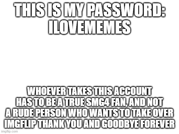 you can own your very own account! | THIS IS MY PASSWORD:
ILOVEMEMES; WHOEVER TAKES THIS ACCOUNT HAS TO BE A TRUE SMG4 FAN, AND NOT A RUDE PERSON WHO WANTS TO TAKE OVER IMGFLIP THANK YOU AND GOODBYE FOREVER | image tagged in password | made w/ Imgflip meme maker