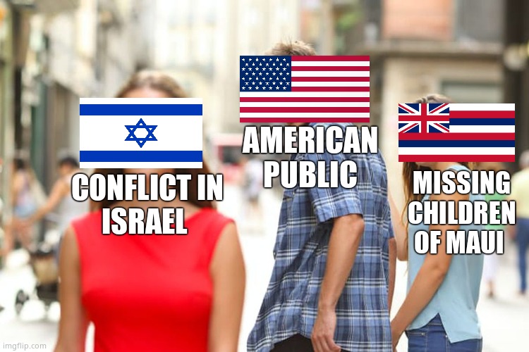 Distraction 101 | AMERICAN
PUBLIC; CONFLICT IN
ISRAEL; MISSING CHILDREN
OF MAUI | image tagged in memes,distracted boyfriend,maui,israel,distraction,political meme | made w/ Imgflip meme maker