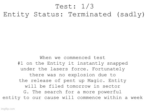 When we commenced test #1 on the Entity it instantly snapped under the lasers force. Fortunately there was no explosion due to the release of pent up Magic. Entity will be filed tomorrow in sector G. The search for a more powerful entity to our cause will commence within a week; Test: 1/3
Entity Status: Terminated (sadly) | made w/ Imgflip meme maker