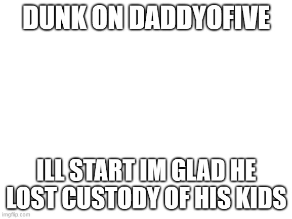 Blank White Template | DUNK ON DADDYOFIVE; ILL START IM GLAD HE LOST CUSTODY OF HIS KIDS | image tagged in blank white template | made w/ Imgflip meme maker