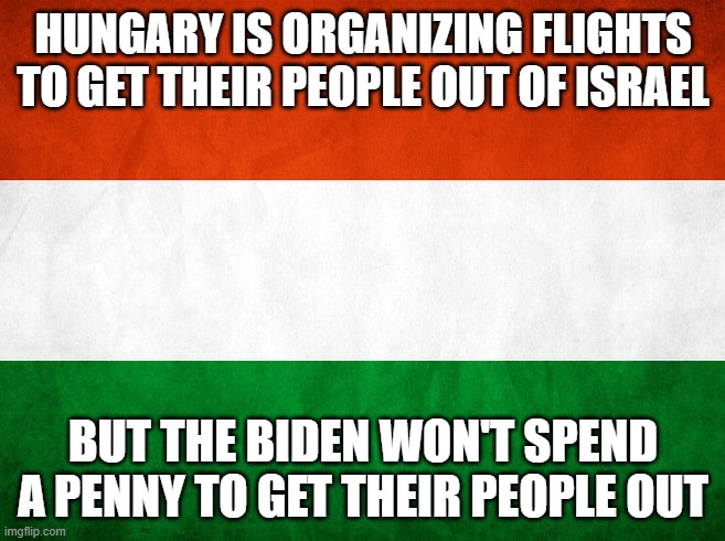 Biden pulls another Afghanistan on Americans in Israel | HUNGARY IS ORGANIZING FLIGHTS TO GET THEIR PEOPLE OUT OF ISRAEL; BUT THE BIDEN WON'T SPEND A PENNY TO GET THEIR PEOPLE OUT | image tagged in hungary | made w/ Imgflip meme maker