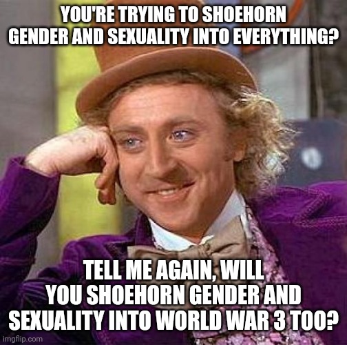 Creepy Condescending Wonka Meme | YOU'RE TRYING TO SHOEHORN GENDER AND SEXUALITY INTO EVERYTHING? TELL ME AGAIN, WILL YOU SHOEHORN GENDER AND SEXUALITY INTO WORLD WAR 3 TOO? | image tagged in creepy condescending wonka,gender,gender identity,sexuality,world war 3,world war iii | made w/ Imgflip meme maker