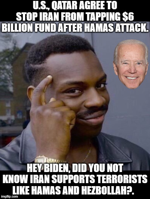 Hey Biden, did you not know Iran funds terrorists? | U.S., QATAR AGREE TO STOP IRAN FROM TAPPING $6 BILLION FUND AFTER HAMAS ATTACK. HEY BIDEN, DID YOU NOT KNOW IRAN SUPPORTS TERRORISTS LIKE HAMAS AND HEZBOLLAH?. | image tagged in terrorists,idiot,moron,biden,special kind of stupid,stupid liberals | made w/ Imgflip meme maker