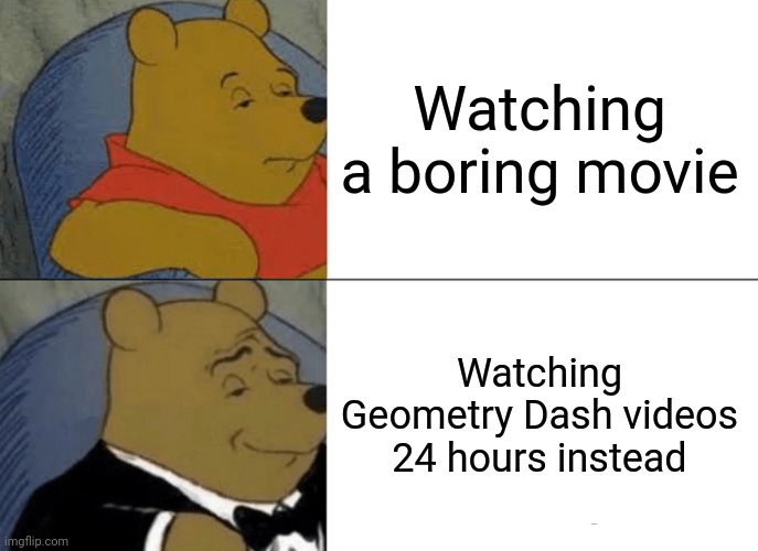 Hell yeah | Watching a boring movie; Watching Geometry Dash videos 24 hours instead | image tagged in memes,tuxedo winnie the pooh | made w/ Imgflip meme maker