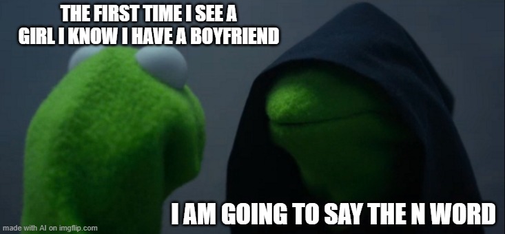 mood | THE FIRST TIME I SEE A GIRL I KNOW I HAVE A BOYFRIEND; I AM GOING TO SAY THE N WORD | image tagged in memes,evil kermit | made w/ Imgflip meme maker