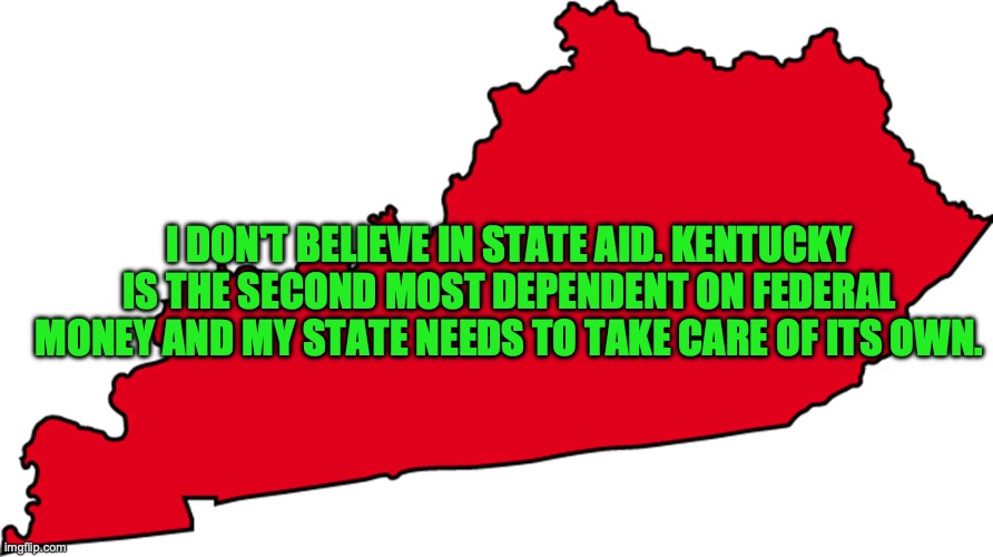 I DON'T BELIEVE IN STATE AID. KENTUCKY IS THE SECOND MOST DEPENDENT ON FEDERAL MONEY AND MY STATE NEEDS TO TAKE CARE OF ITS OWN. | made w/ Imgflip meme maker