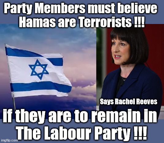 Labour Party Members must believe Hamas are Terrorists - or leave the Party !!! | Party Members must believe 
Hamas are Terrorists !!! #Immigration #Starmerout #Labour #wearecorbyn #KeirStarmer #DianeAbbott #McDonnell #cultofcorbyn #labourisdead #labourracism #socialistsunday #nevervotelabour #socialistanyday #Antisemitism #Savile #SavileGate #Paedo #Worboys #GroomingGangs #Paedophile #IllegalImmigration #Immigrants #Invasion #StarmerResign #Starmeriswrong #SirSoftie #SirSofty #Blair #Steroids #Economy #Reeves #Rachel #RachelReeves #Hamas #Israel Palestine #Corbyn; Says Rachel Reeves; if they are to remain in 
The Labour Party !!! | image tagged in illegal immigration,labourisdead,stop boats rwanda echr,20 mph ulez eu 4th tier,starmer rachel reeves,israel hamas palestine | made w/ Imgflip meme maker