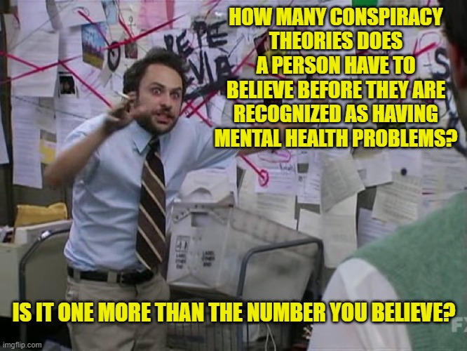 Conspiracy Theories | HOW MANY CONSPIRACY THEORIES DOES A PERSON HAVE TO BELIEVE BEFORE THEY ARE RECOGNIZED AS HAVING MENTAL HEALTH PROBLEMS? IS IT ONE MORE THAN THE NUMBER YOU BELIEVE? | image tagged in charlie conspiracy always sunny in philidelphia,conspiracy theories | made w/ Imgflip meme maker