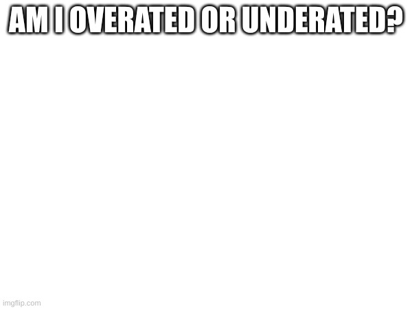 AM I OVERATED OR UNDERATED? | made w/ Imgflip meme maker