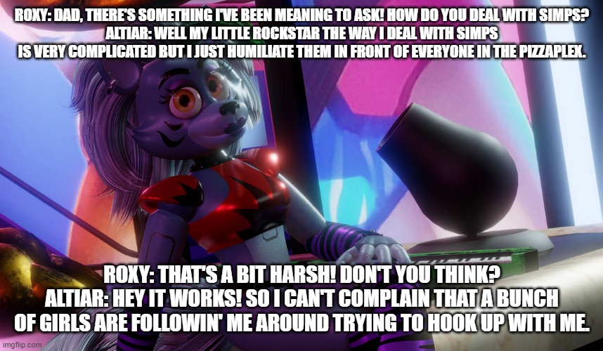 altiar explains to his little rockstar how he deals with simps | ROXY: DAD, THERE'S SOMETHING I'VE BEEN MEANING TO ASK! HOW DO YOU DEAL WITH SIMPS?
ALTIAR: WELL MY LITTLE ROCKSTAR THE WAY I DEAL WITH SIMPS IS VERY COMPLICATED BUT I JUST HUMILIATE THEM IN FRONT OF EVERYONE IN THE PIZZAPLEX. ROXY: THAT'S A BIT HARSH! DON'T YOU THINK?
ALTIAR: HEY IT WORKS! SO I CAN'T COMPLAIN THAT A BUNCH OF GIRLS ARE FOLLOWIN' ME AROUND TRYING TO HOOK UP WITH ME. | image tagged in fnaf security breach | made w/ Imgflip meme maker