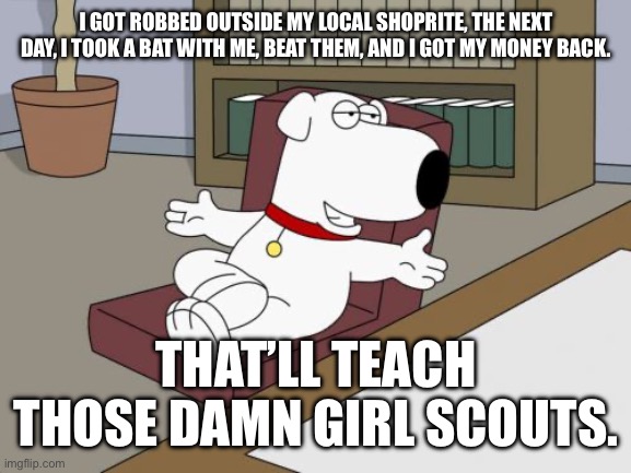 Brian Griffin Meme | I GOT ROBBED OUTSIDE MY LOCAL SHOPRITE, THE NEXT DAY, I TOOK A BAT WITH ME, BEAT THEM, AND I GOT MY MONEY BACK. THAT’LL TEACH THOSE DAMN GIRL SCOUTS. | image tagged in memes,brian griffin,girl scouts | made w/ Imgflip meme maker