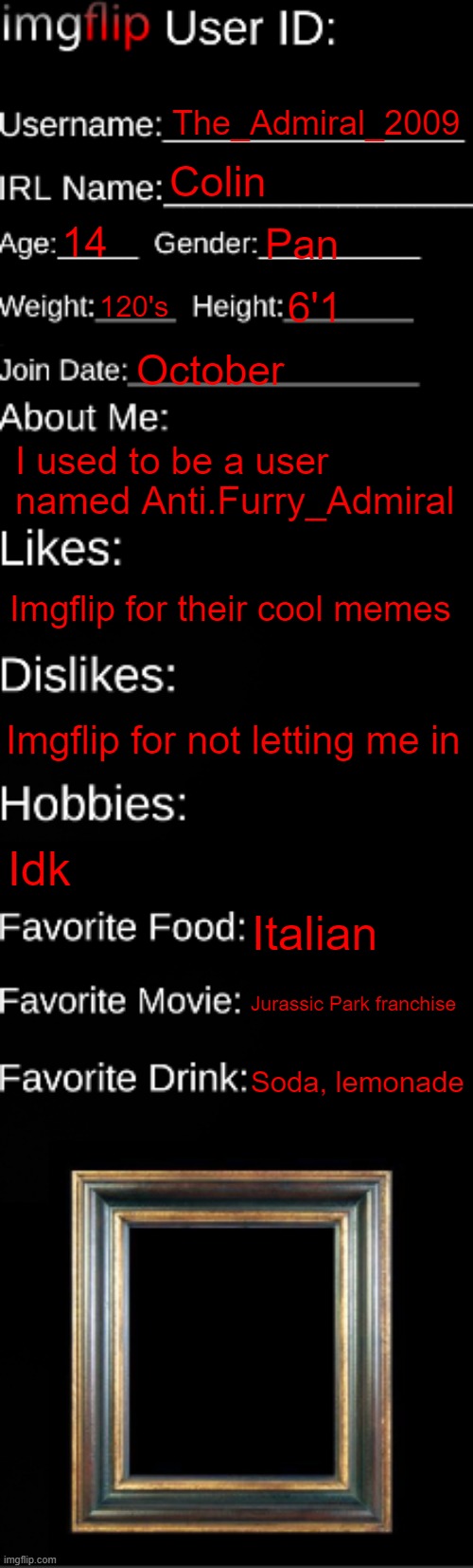 Imgflip, pls spare my ass | The_Admiral_2009; Colin; 14; Pan; 120's; 6'1; October; I used to be a user named Anti.Furry_Admiral; Imgflip for their cool memes; Imgflip for not letting me in; Idk; Italian; Jurassic Park franchise; Soda, lemonade | image tagged in imgflip id card,please,help me | made w/ Imgflip meme maker