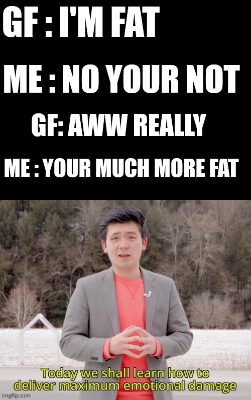 maximum emotional damage | GF : I'M FAT; ME : NO YOUR NOT; GF: AWW REALLY; ME : YOUR MUCH MORE FAT | image tagged in maximum emotional damage | made w/ Imgflip meme maker