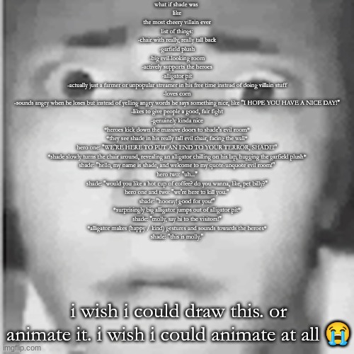 fear | what if shade was 
like
the most cheery villain ever
list of things:
-chair with really, really tall back
-garfield plush
-big evil-looking room
-actively supports the heroes
-alligator pit
-actually just a farmer or unpopular streamer in his free time instead of doing villain stuff
-loves corn
-sounds angry when he loses but instead of yelling angry words he says something nice, like "I HOPE YOU HAVE A NICE DAY!"
-likes to give people a good, fair fight
-genuinely kinda nice

*heroes kick down the massive doors to shade's evil room*
*they see shade in his really tall evil chair, facing the wall*
hero one: "WE'RE HERE TO PUT AN END TO YOUR TERROR, SHADE!"
*shade slowly turns the chair around, revealing an alligator chilling on his lap, hugging the garfield plush*
shade: "hello, my name is shade, and welcome to my quote-unquote evil room!"
hero two: "uh..."
shade: "would you like a hot cup of coffee? do you wanna, like, pet billy?"
hero one and two: "we're here to kill you."
shade: "hooray! good for you!"
*surprisingly big alligator jumps out of alligator pit*
shade: "molly, say hi to the visitors!"
*alligator makes (happy / kind) gestures and sounds towards the heroes*
shade: "this is molly."; i wish i could draw this. or animate it. i wish i could animate at all 😭 | image tagged in fear | made w/ Imgflip meme maker