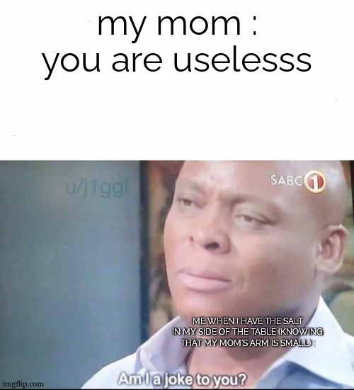 works when you are depressive : just grab the salt at the table and wait until everyone is begging you to pass it | my mom : you are uselesss; ME WHEN I HAVE THE SALT IN MY SIDE OF THE TABLE (KNOWING THAT MY MOM'S ARM IS SMALL) : | image tagged in am i a joke to you | made w/ Imgflip meme maker